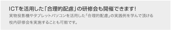 ICTを活用した「合理的配慮」の研修会も開催できます!実物投影機やタブレットパソコンを活用した「合理的配慮」の実践例を学んで頂ける校内研修会を実施することも可能です。