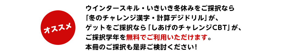 ウインタースキル・いきいき冬休みをご採択なら「冬のチャレンジ漢字・計算デジドリル」が、ゲットをご採択なら「しあげのチャレンジCBT」が、ご採択学年を無料でご利用いただけます。本冊のご採択も是非ご検討ください!