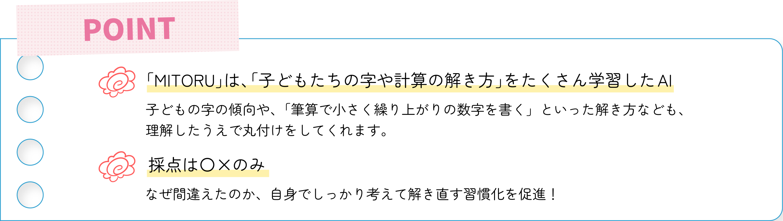 POINT「MITORU」は、「子どもたちの字や計算の解き方」をたくさん学習したAI。子どもの字の傾向や、「筆算で小さく繰り上がりの数字を書く」といった解き方なども、
理解したうえで丸付けをしてくれます。採点は〇×のみ なぜ間違えたのか、自身でしっかり考えて解き直す習慣化を促進！